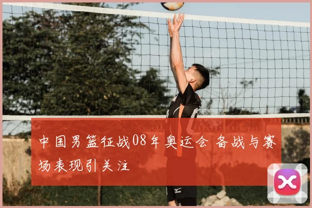 中国男篮征战08年奥运会 备战与赛场表现引关注