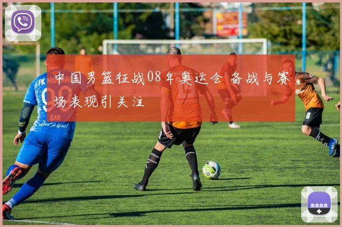 中国男篮征战08年奥运会 备战与赛场表现引关注