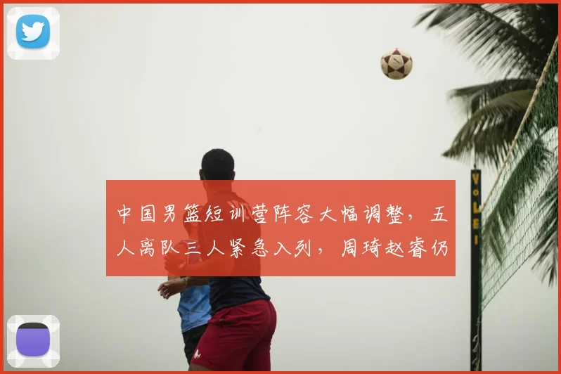 中国男篮短训营阵容大幅调整，五人离队三人紧急入列，周琦赵睿仍未归队
