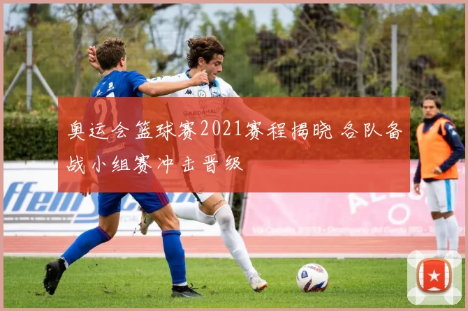 奥运会篮球赛2021赛程揭晓 各队备战小组赛冲击晋级