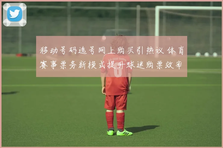 移动号码选号网上购买引热议 体育赛事票务新模式提升球迷购票效率