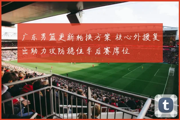广东男篮更新轮换方案 核心外援复出助力攻防稳住季后赛席位