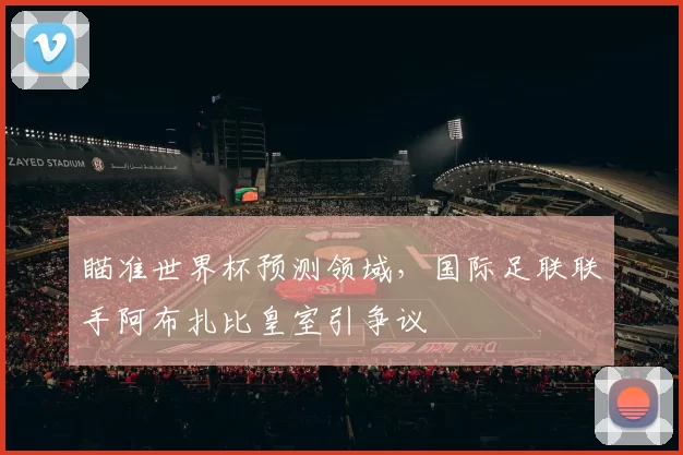 瞄准世界杯预测领域，国际足联联手阿布扎比皇室引争议