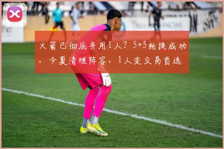 火箭已彻底弃用1人？5+5轮换成功，今夏清理阵容，1人变交易首选