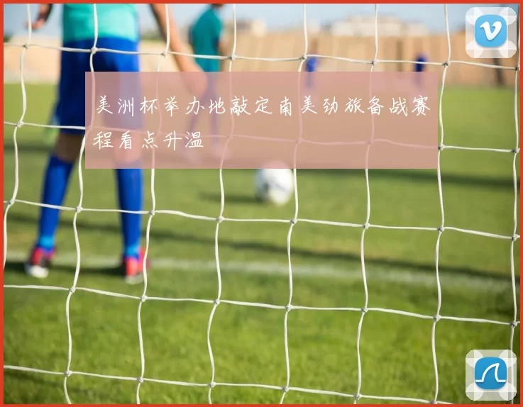 美洲杯举办地敲定南美劲旅备战赛程看点升温