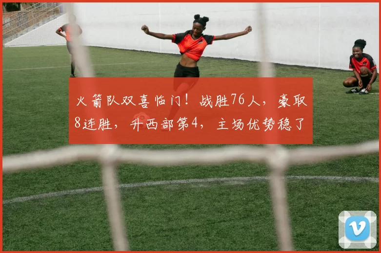 火箭队双喜临门！战胜76人，豪取8连胜，升西部第4，主场优势稳了