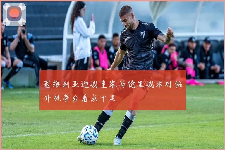 塞维利亚迎战皇家马德里战术对抗升级争分看点十足