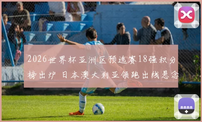 2026世界杯亚洲区预选赛18强积分榜出炉 日本澳大利亚领跑出线悬念加剧
