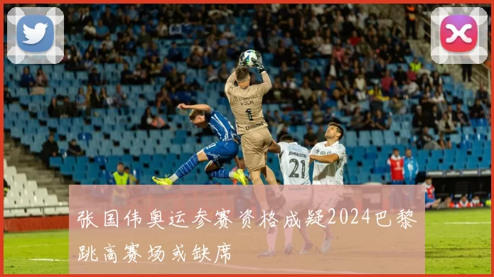 张国伟奥运参赛资格成疑2024巴黎跳高赛场或缺席